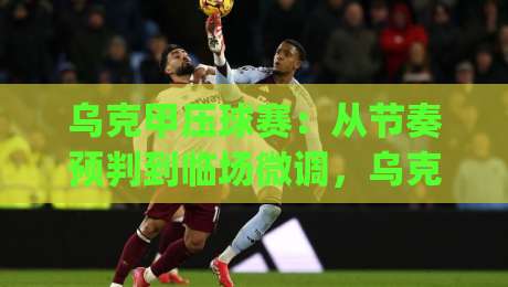 乌克甲压球赛:从节奏预判到临场微调,乌克甲压球赛的实战思路-今日最新外围体球网网址球盘平台赛后回放JRS大小球