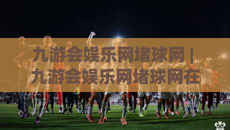 九游会娱乐网堵球网 | 九游会娱乐网堵球网在2026年的真实体验:从球赛节奏到互动细节的全景拆解-网上热门体育网无延迟4K俱乐部中水入口无解说