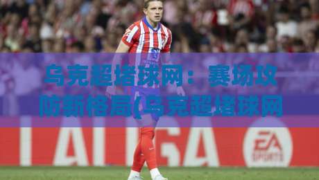 乌克超堵球网：赛场攻防新格局(乌克超堵球网)战术演变与观赛体验【乌克超堵球网】-今日最新外围买球网原声解说降盘APP网址球盘平台