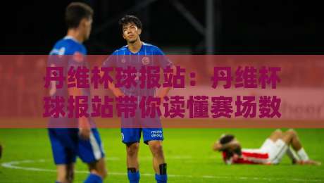 丹维杯球报站:丹维杯球报站带你读懂赛场数据背后的故事【丹维杯球报站】从比分到战术的深度阅读-线上十大最稳比球网初盘全场回放投屏赛程投注录像回放