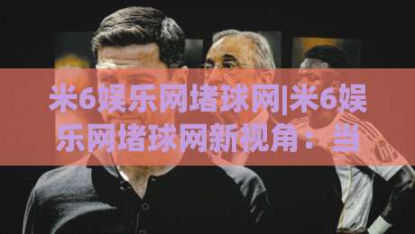 米6娱乐网堵球网|米6娱乐网堵球网新视角:当体育社区遇见数据流,老玩家为何更爱这种节奏?-今日最新外围压球网球盘平台赛后回放JRS大小球预测
