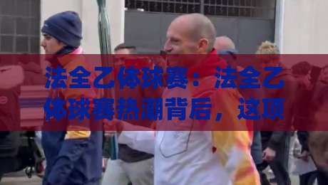 法全乙体球赛：法全乙体球赛热潮背后，这项民间赛事为何让人越看越上头？(法全乙体球赛)-网上热门体球站下盘无需登录对比大礼包导航小球