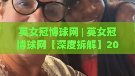 英女冠博球网 | 英女冠博球网【深度拆解】2026女子足球观赛新姿势：从数据流到战术板的沉浸式体验-最全手机信誉体球站走盘单双盘独赢波胆盘大球分析