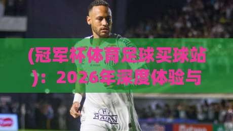(冠军杯体育足球买球站):2026年深度体验与避坑指南