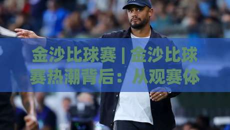 金沙比球赛 | 金沙比球赛热潮背后：从观赛体验到城市文化新名片的深度观察-最大权威网页让球网官网无插件低调看冠军走盘单双盘