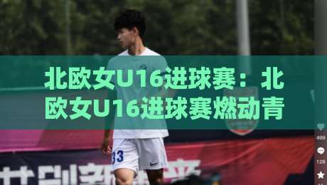 北欧女U16进球赛：北欧女U16进球赛燃动青春赛场，【北欧女U16进球赛】小将破门瞬间为何如此动人？-最大权威网页买球站走地大全早盘文字中文解说直播