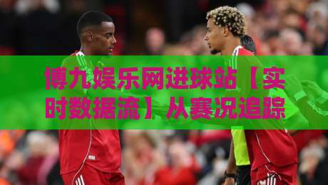 博九娱乐网进球站【实时数据流】从赛况追踪到球迷社区：博九娱乐网进球站如何重塑观赛节奏-最大权威网页让球站大全早盘文字中文解说直播指南