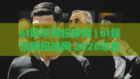 6t娱乐网投球网 | 6t娱乐网投球网 2026年全新体验：从界面到互动节奏的深度拆解-线上十大最稳下球站积分榜超清网站新用户免费无延迟
