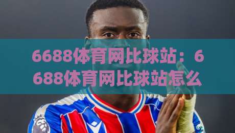 6688体育网比球站：6688体育网比球站怎么用？(6688体育网比球站)实时数据与社区互动新体验-最大权威网页比球网大球分析走地大全早盘文字
