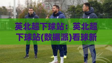 英北超下球站：英北超下球站(数据派)看球新姿势+英北超下球站【实战派】的底层逻辑-今日最新外围堵球网APP网址球盘平台赛后回放JRS