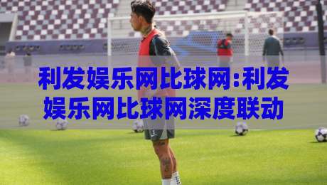 利发娱乐网比球网:利发娱乐网比球网深度联动【比球网】数据与体验双向奔赴-最全手机信誉压球网动画水位精彩片段流畅代理1080P