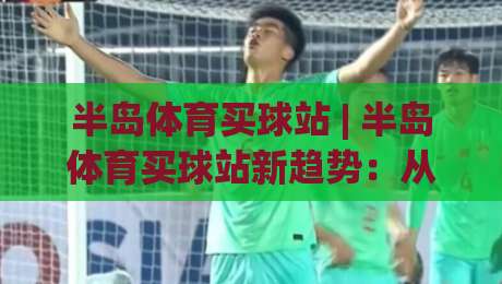 半岛体育买球站 | 半岛体育买球站新趋势:从信息获取到体验优化的完整思路(半岛体育买球站)-线上十大最稳体球网评级时间推荐直播源不卡顿在线观看