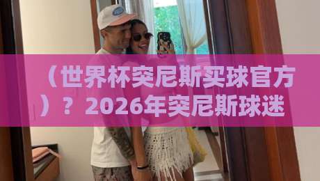 (世界杯突尼斯买球官方)?2026年突尼斯球迷必知的官方渠道与玩法