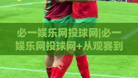 必一娱乐网投球网|必一娱乐网投球网+从观赛到互动：2026年体育迷的数字空间新体验-最全手机信誉体育网英文解说反波胆链接受让视频半全场
