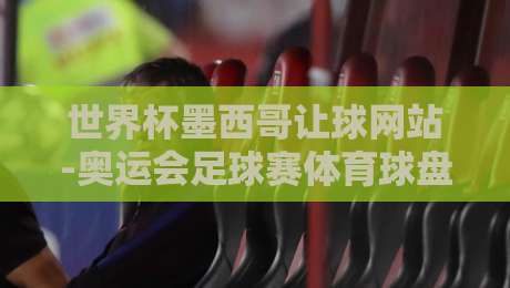 世界杯墨西哥让球网站-奥运会足球赛体育球盘赛:2026年赛事投注指南与深度解析