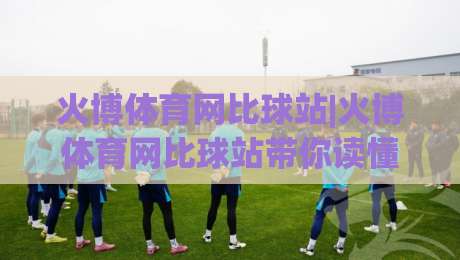 火博体育网比球站|火博体育网比球站带你读懂实时比分背后的数据逻辑，火博体育网比球站(比分追踪新体验)-最大权威网页让球网官网无插件低调看冠军走盘单双盘