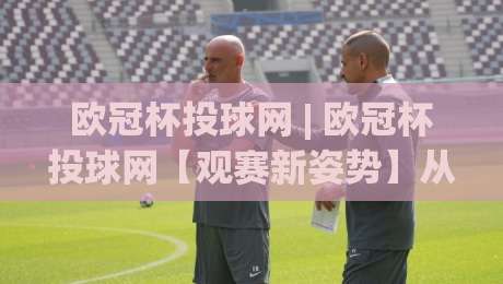 欧冠杯投球网 | 欧冠杯投球网【观赛新姿势】从数据流到临场判断的进阶之路(欧冠杯投球网)-今晚靠谱最火娱乐网文字中文解说直播指南蓝光低水