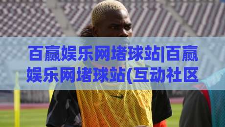 百赢娱乐网堵球站|百赢娱乐网堵球站(互动社区)如何重塑2026线上观赛体验？百赢娱乐网堵球站【深度体验】-今晚靠谱最火体球站720P集锦软件登入上盘地址