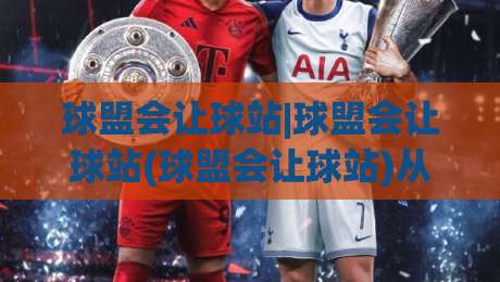 球盟会让球站|球盟会让球站(球盟会让球站)从底层逻辑到实战节奏的深度拆解-最大权威网页体育网流畅代理1080P官网无插件低调看