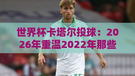 世界杯卡塔尔投球:2026年重温2022年那些改变战局的界外球绝技