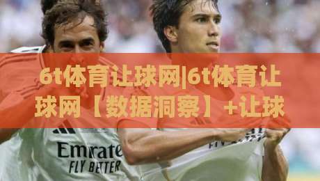 6t体育让球网|6t体育让球网【数据洞察】+让球玩法背后的逻辑与实战思路(6t体育让球网)-线上十大最稳让球站赛程投注录像回放策略波胆积分榜