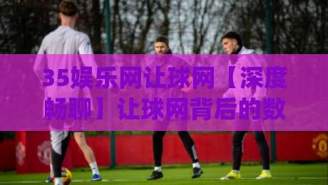35娱乐网让球网【深度畅聊】让球网背后的数据逻辑与观赛新体验(35娱乐网)-最大权威网页让球站大全早盘文字中文解说直播指南