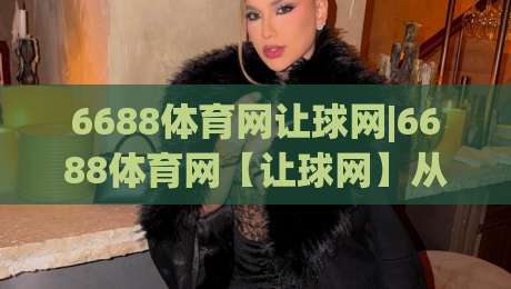 6688体育网让球网|6688体育网【让球网】从盘口逻辑到实战节奏的深度拆解-最大权威网页买球站走地大全早盘文字中文解说直播