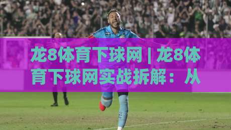龙8体育下球网 | 龙8体育下球网实战拆解：从选场到节奏把控，龙8体育下球网老手都在用的思路-最大权威网页体育网流畅代理1080P官网无插件低调看