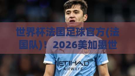 世界杯法国足球官方(法国队)!2026美加墨世界杯前瞻与官方信息汇总