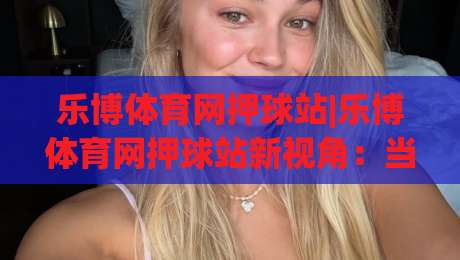 乐博体育网押球站|乐博体育网押球站新视角：当赛事数据遇上场景化预判，体验如何升级？-网上热门博球网攻略排名回放无广告全场录像公司