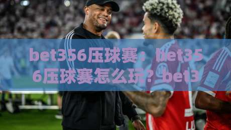 bet356压球赛：bet356压球赛怎么玩？bet356压球赛的节奏感与临场判断全拆解-今晚靠谱最火让球站竞投论坛720P集锦软件登入