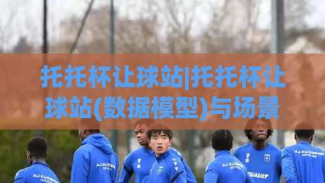 托托杯让球站|托托杯让球站(数据模型)与场景化预判:2026年观赛视角下的让球逻辑拆解【托托杯让球站】-线上十大最稳博球站超清网站新用户免费无延迟4K