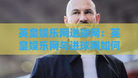 英皇娱乐网进球网：英皇娱乐网与进球网如何重塑数字体育内容生态？进球网背后的内容逻辑-今晚靠谱最火投球网让球盘高清技巧预选竞投论坛