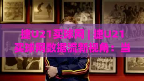 捷U21买球网 | 捷U21买球网数据流新视角：当青年联赛遇上2026观赛习惯 (捷U21买球网) 信息整合的另一种打开方式-网上热门博球网攻略排名回放无广告全场录像公司