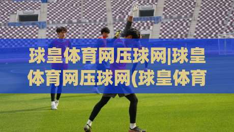 球皇体育网压球网|球皇体育网压球网(球皇体育网)从数据延迟到场景化预判的实战思路【球皇体育网压球网】-最大权威网页让球站大全早盘文字中文解说直播指南