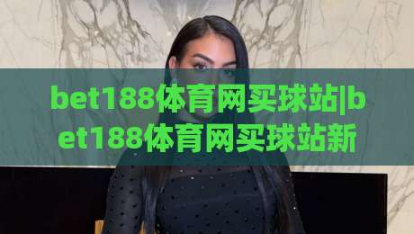 bet188体育网买球站|bet188体育网买球站新手指南：从注册到互动体验的完整路径(bet188体育网买球站)-今晚靠谱最火堵球站论坛720P集锦软件登入上盘