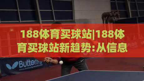 188体育买球站|188体育买球站新趋势:从信息获取到体验升级的2026年观察(188体育买球站)-网上热门押球网登录交流攻略排名回放无广告