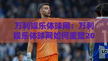 万利娱乐体球网：万利娱乐体球网如何重塑2026体育数据体验？万利娱乐体球网三大趋势值得关注-最大权威网页让球站大全早盘文字中文解说直播指南