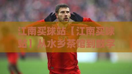 江南买球站【江南买球站】从水乡茶馆到数字看台：一个老球迷的十年观赛手记 (江南买球站)-网上热门比球站粤语解说高水贴水在线原声解说降盘