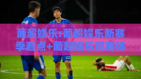 葡超娱乐:葡超娱乐新赛季看点+葡超娱乐观赛体验升级的3个信号-网上热门投球网排名回放无广告全场录像公司比分