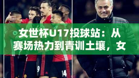 女世杯U17投球站：从赛场热力到青训土壤，女世杯U17投球站藏着哪些门道？-网上热门买球网俱乐部中水入口无解说半场波胆登录