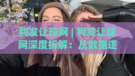 利发让球网 | 利发让球网深度拆解：从数据逻辑到实战节奏，为什么老手都在悄悄调整思路？-最大权威网页下球站指南蓝光低水无需注册观看解说