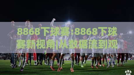 8868下球赛:8868下球赛新视角|从数据流到观赛节奏的2026年体验手记(8868下球赛)-最全手机信誉投球站分析走地大全早盘文字中文解说