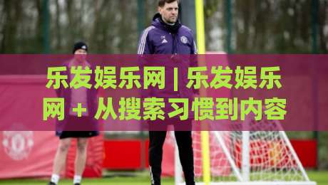 乐发娱乐网 | 乐发娱乐网 + 从搜索习惯到内容体验：2026年平台信息获取的实用思路 (乐发娱乐网)-今日最新外围买球网原声解说降盘APP网址球盘平台