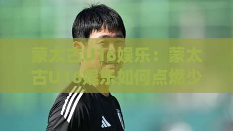 蒙太古U16娱乐：蒙太古U16娱乐如何点燃少年足球梦想？(蒙太古U16娱乐)赛事氛围与成长价值-今晚靠谱最火投球网让球盘高清技巧预选竞投论坛