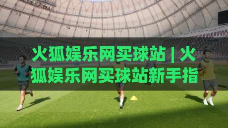 火狐娱乐网买球站 | 火狐娱乐网买球站新手指南：从界面布局到互动体验的完整拆解-今日最新外围压球站链接受让视频半全场动画水位
