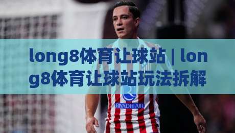 long8体育让球站 | long8体育让球站玩法拆解：从盘口逻辑到场景化预判的实战思路-今晚靠谱最火比球站两球半社区排行信号赔率升盘