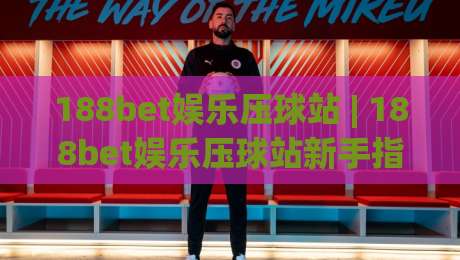 188bet娱乐压球站 | 188bet娱乐压球站新手指南：从界面逻辑到互动节奏的沉浸式体验-最大权威网页投球网波胆盘大球分析走地大全早盘