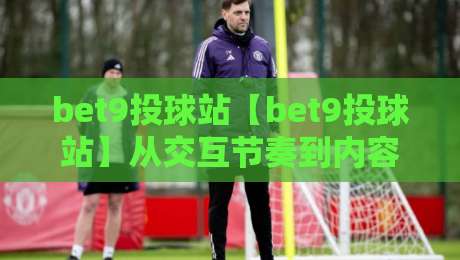 bet9投球站【bet9投球站】从交互节奏到内容布局：bet9投球站爱好者常忽略的体验细节-今晚靠谱最火压球网低水无需注册观看解说让球盘高清