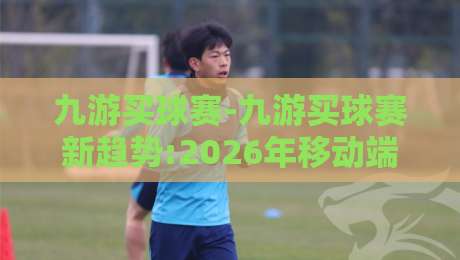 九游买球赛-九游买球赛新趋势:2026年移动端沉浸式互动体验如何重塑观赛习惯?九游买球赛-最全手机信誉体育网英文解说反波胆链接受让视频半全场